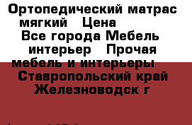 Ортопедический матрас мягкий › Цена ­ 6 743 - Все города Мебель, интерьер » Прочая мебель и интерьеры   . Ставропольский край,Железноводск г.